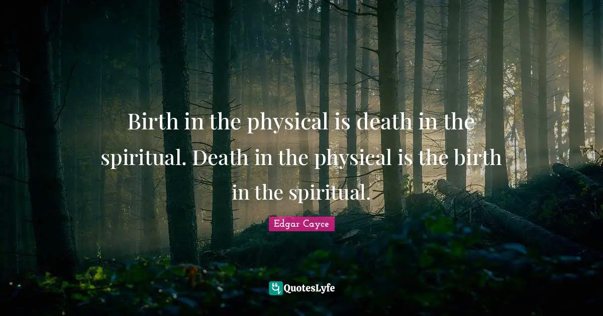 Birth in the physical is death in the spiritual. Death in the physical is the birth in the spiritual.