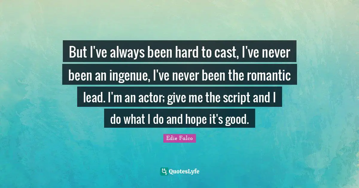 But I've always been hard to cast, I've never been an ingenue, I've never been the romantic lead. I'm an actor; give me the script and I do what I do and hope it's good.