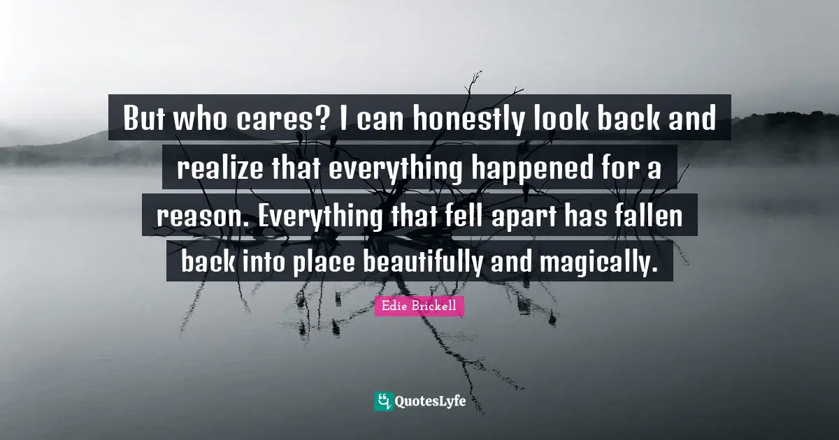 But who cares? I can honestly look back and realize that everything happened for a reason. Everything that fell apart has fallen back into place beautifully and magically.