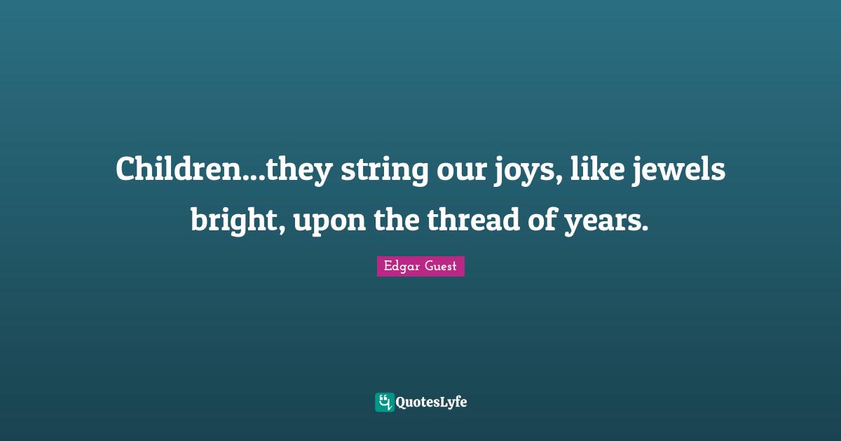 Children...they string our joys, like jewels bright, upon the thread of years.