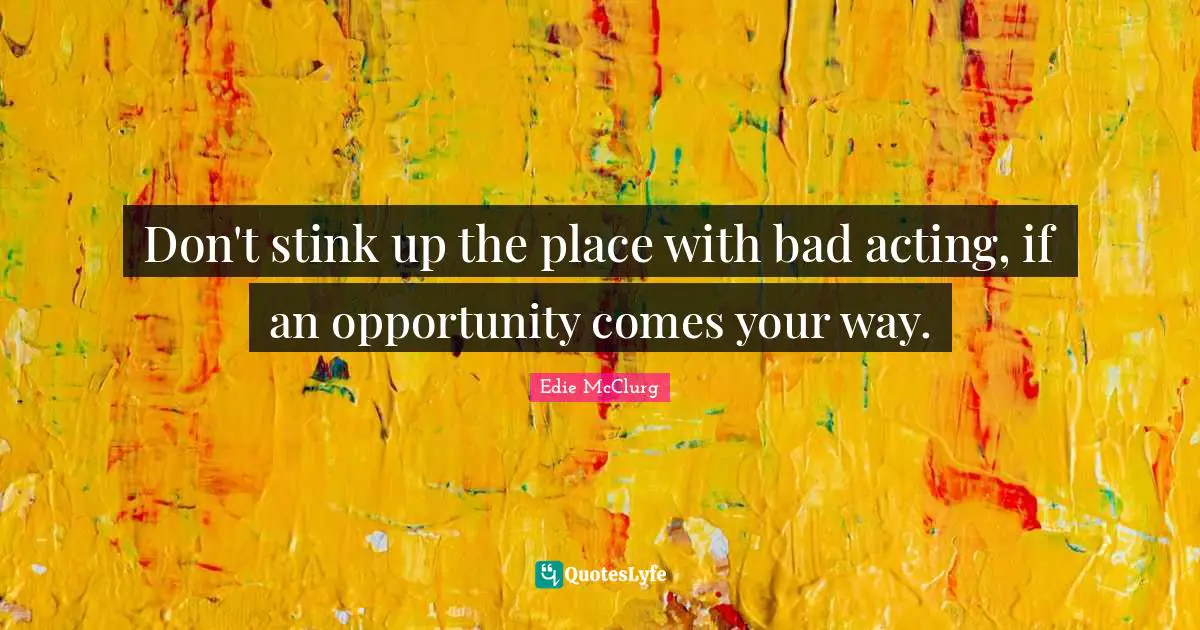 Don't stink up the place with bad acting, if an opportunity comes your way.
