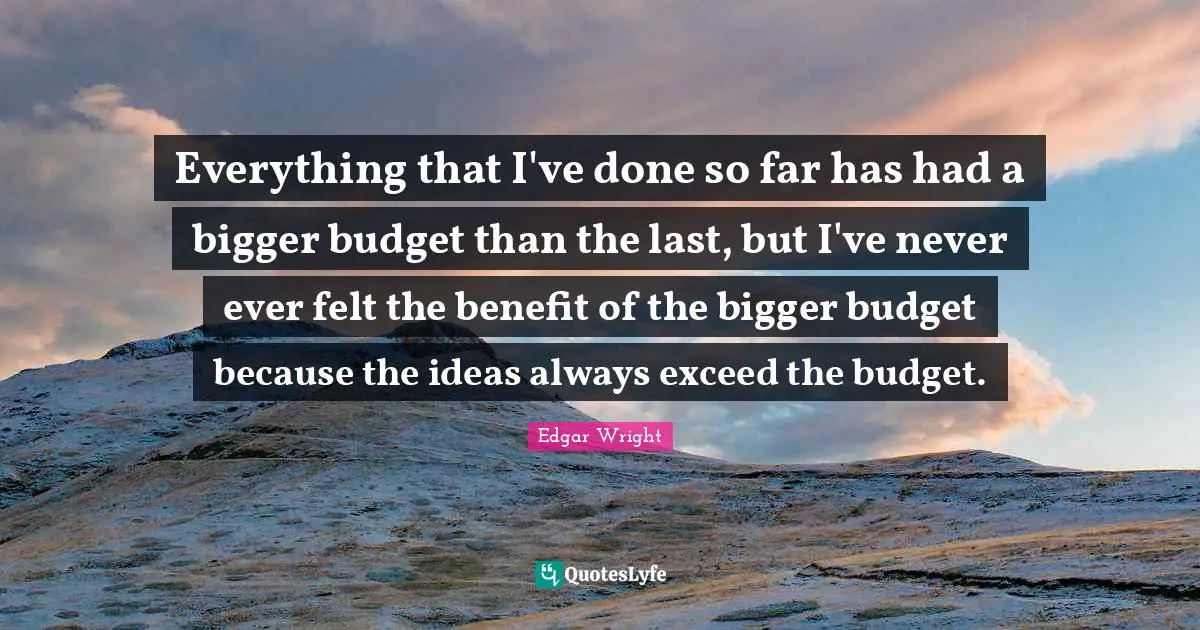 Everything that I've done so far has had a bigger budget than the last, but I've never ever felt the benefit of the bigger budget because the ideas always exceed the budget.