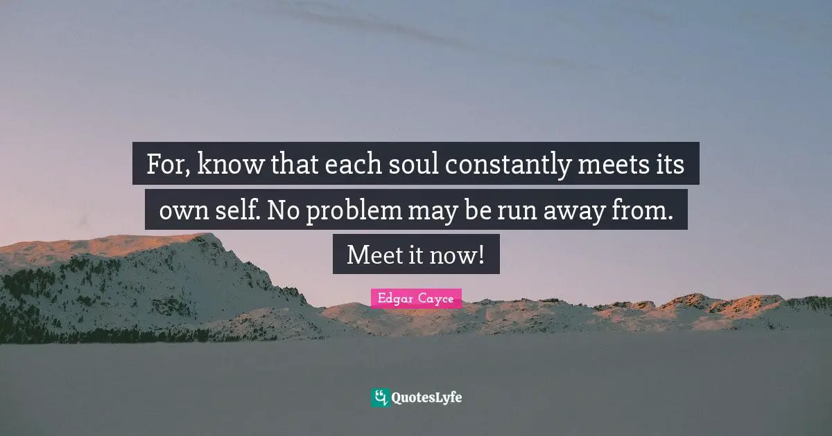 For, know that each soul constantly meets its own self. No problem may be run away from. Meet it now!