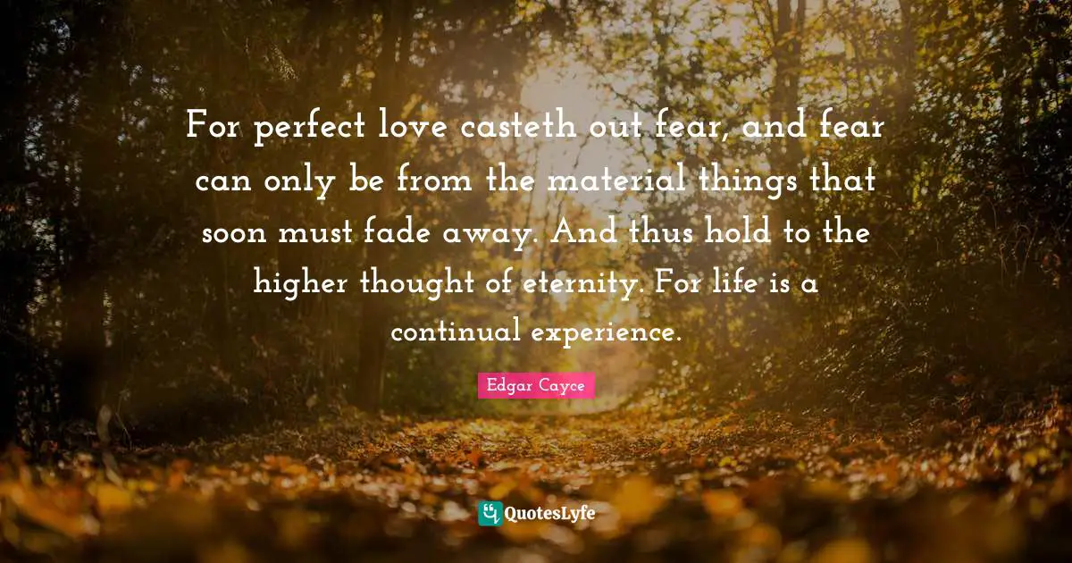 Eternity Quotes: "For perfect love casteth out fear, and fear can only be from the material things that soon must fade away. And thus hold to the higher thought of eternity. For life is a continual experience."