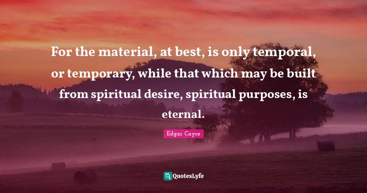 For the material, at best, is only temporal, or temporary, while that which may be built from spiritual desire, spiritual purposes, is eternal.