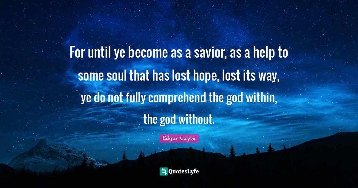 For until ye become as a savior, as a help to some soul that has lost hope, lost its way, ye do not fully comprehend the god within, the god without.