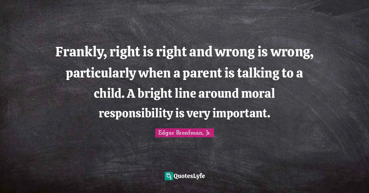 Frankly, right is right and wrong is wrong, particularly when a parent is talking to a child. A bright line around moral responsibility is very important.