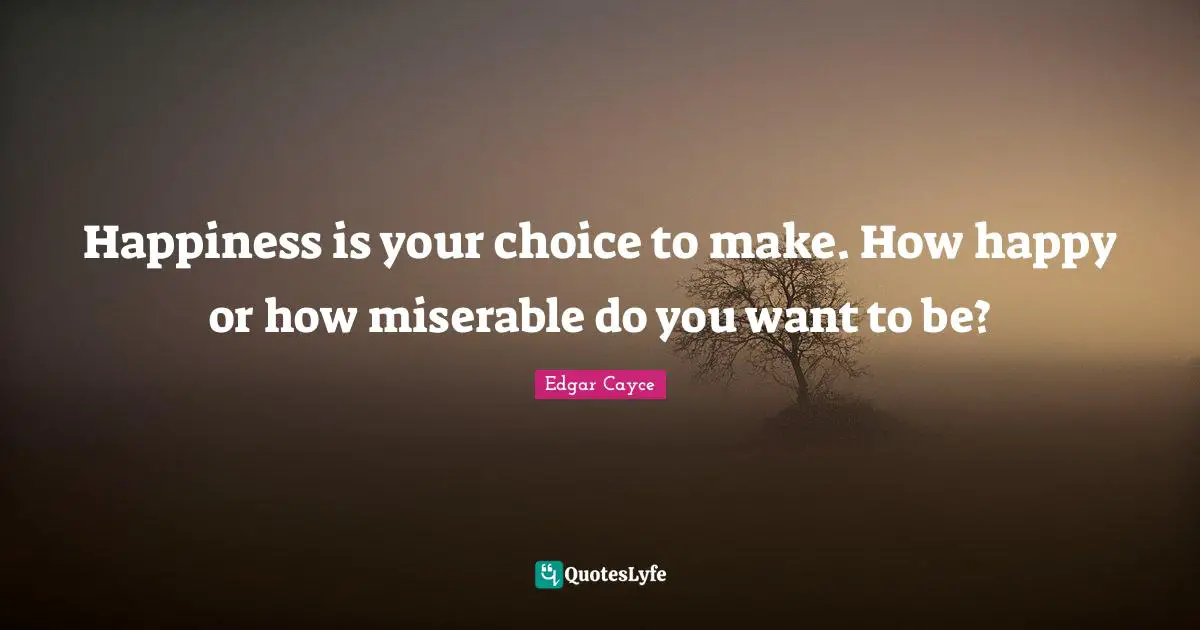 Happiness is your choice to make. How happy or how miserable do you want to be?