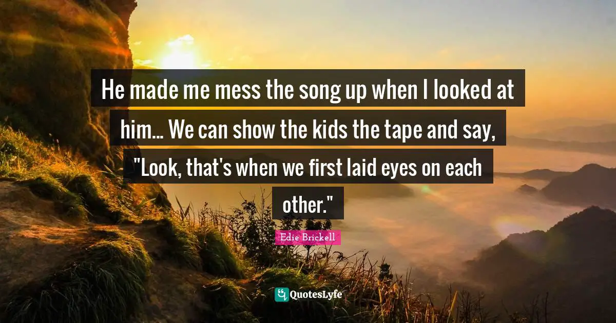 He made me mess the song up when I looked at him... We can show the kids the tape and say, "Look, that's when we first laid eyes on each other."