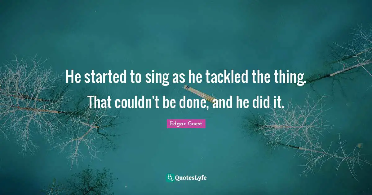 He started to sing as he tackled the thing. That couldn't be done, and he did it.