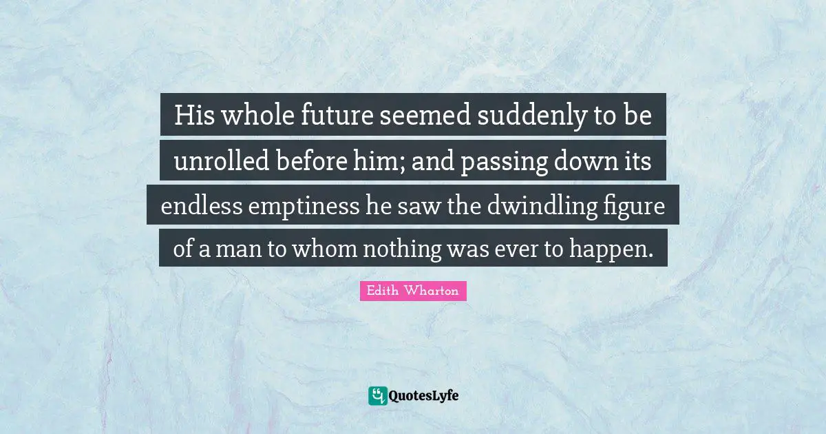 His whole future seemed suddenly to be unrolled before him; and passing down its endless emptiness he saw the dwindling figure of a man to whom nothing was ever to happen.
