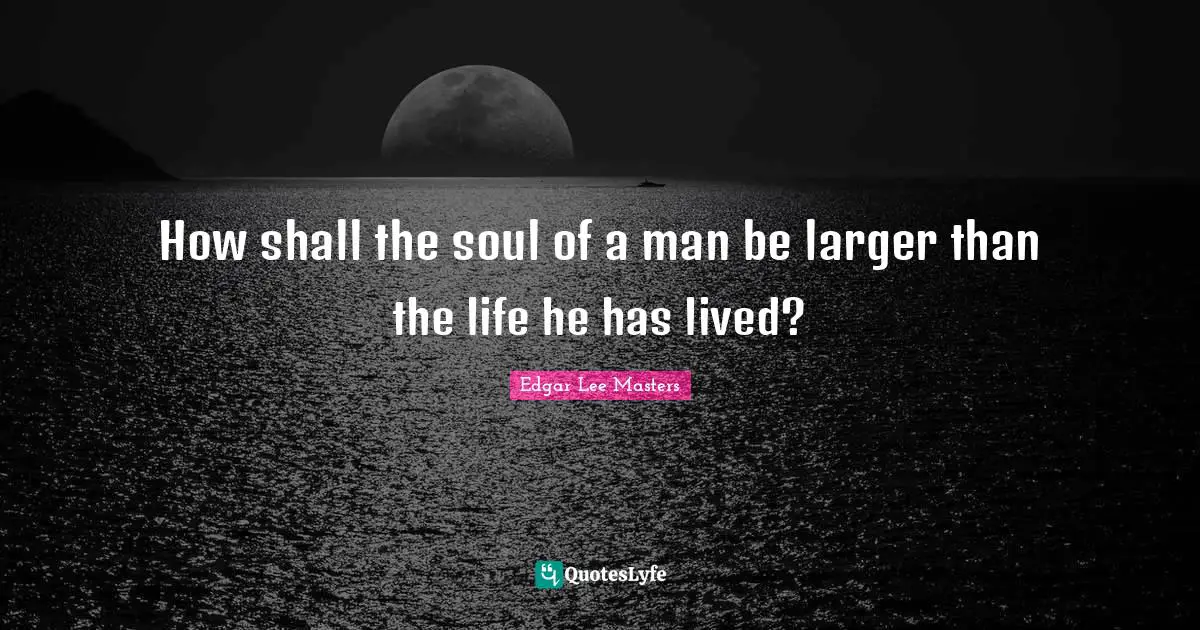 How shall the soul of a man be larger than the life he has lived?