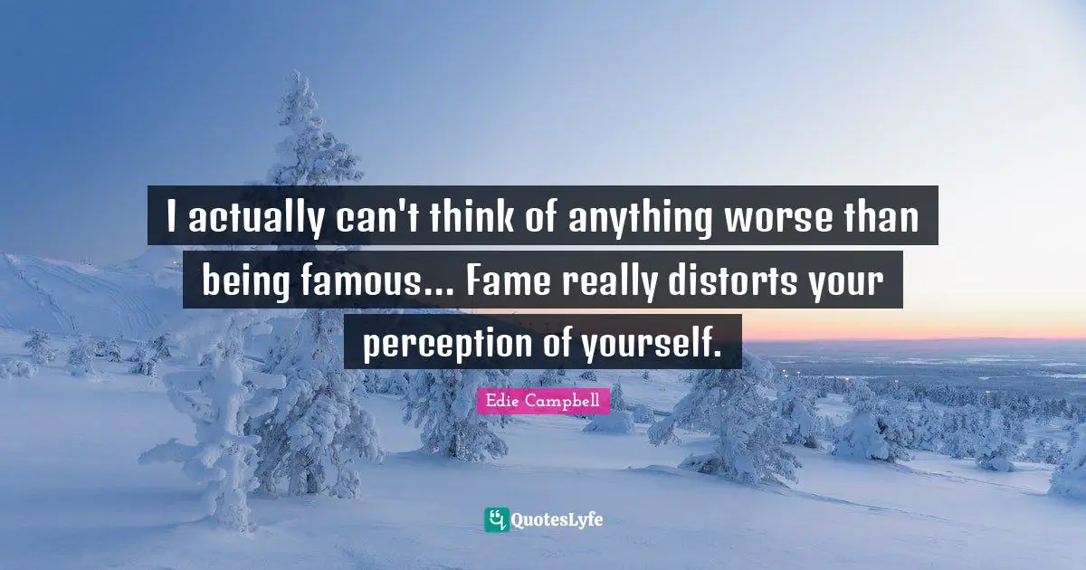 I actually can't think of anything worse than being famous... Fame really distorts your perception of yourself.
