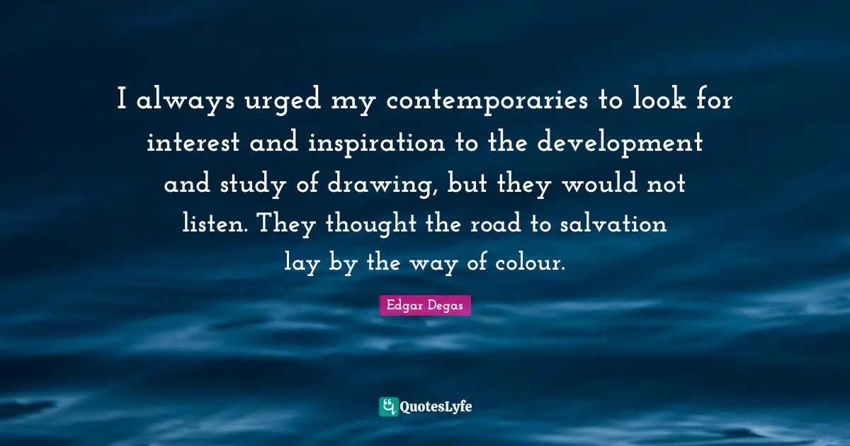 I always urged my contemporaries to look for interest and inspiration to the development and study of drawing, but they would not listen. They thought the road to salvation lay by the way of colour.
