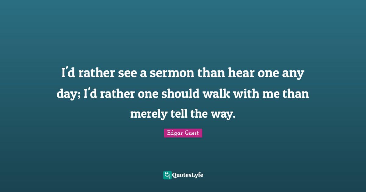 I'd rather see a sermon than hear one any day; I'd rather one should walk with me than merely tell the way.