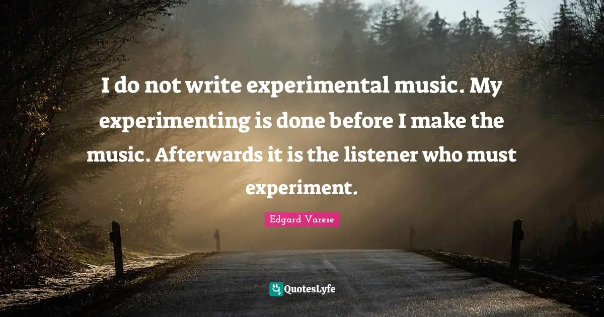 I do not write experimental music. My experimenting is done before I make the music. Afterwards it is the listener who must experiment.