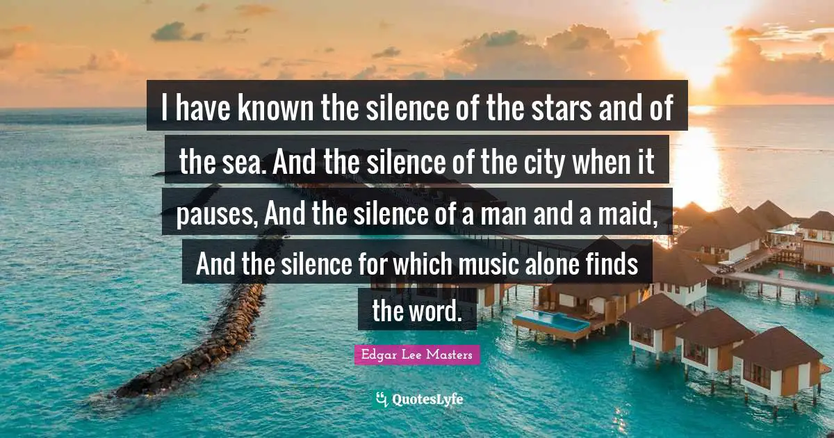 I have known the silence of the stars and of the sea. And the silence of the city when it pauses, And the silence of a man and a maid, And the silence for which music alone finds the word.