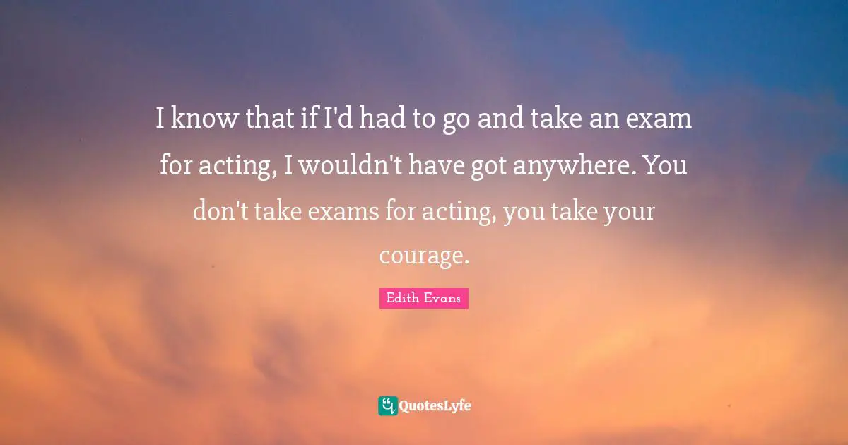 I know that if I'd had to go and take an exam for acting, I wouldn't have got anywhere. You don't take exams for acting, you take your courage.