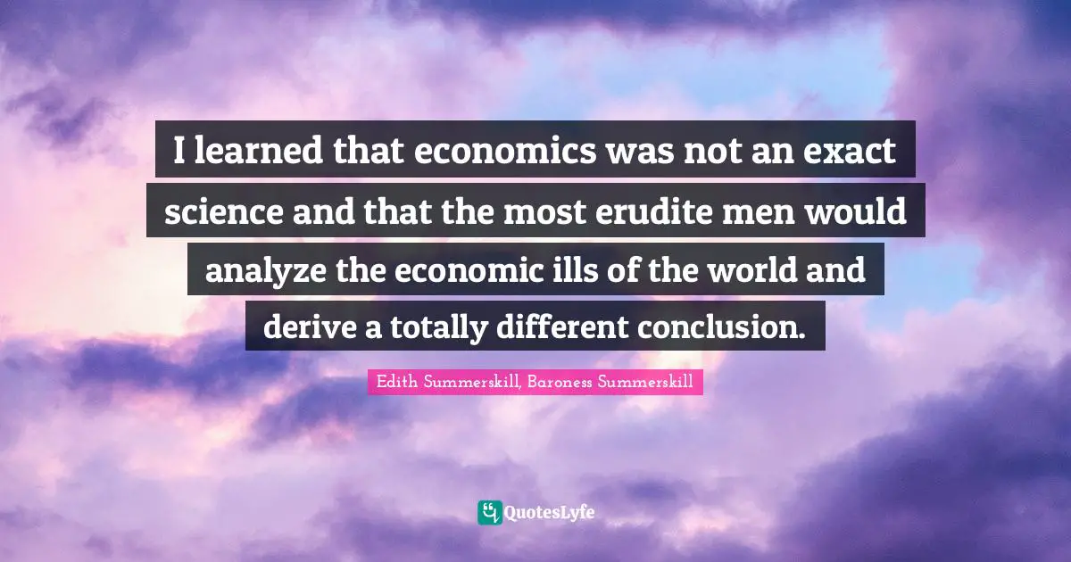 I learned that economics was not an exact science and that the most erudite men would analyze the economic ills of the world and derive a totally different conclusion.