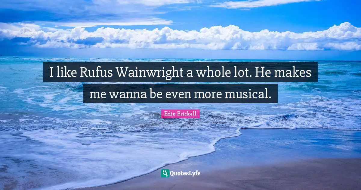 I like Rufus Wainwright a whole lot. He makes me wanna be even more musical.