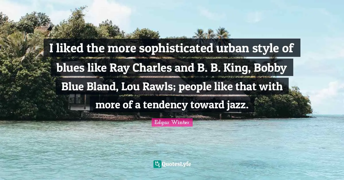 I liked the more sophisticated urban style of blues like Ray Charles and B. B. King, Bobby Blue Bland, Lou Rawls; people like that with more of a tendency toward jazz.