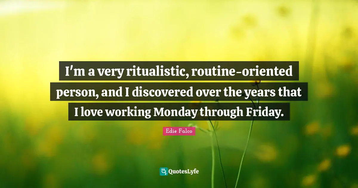I'm a very ritualistic, routine-oriented person, and I discovered over the years that I love working Monday through Friday.