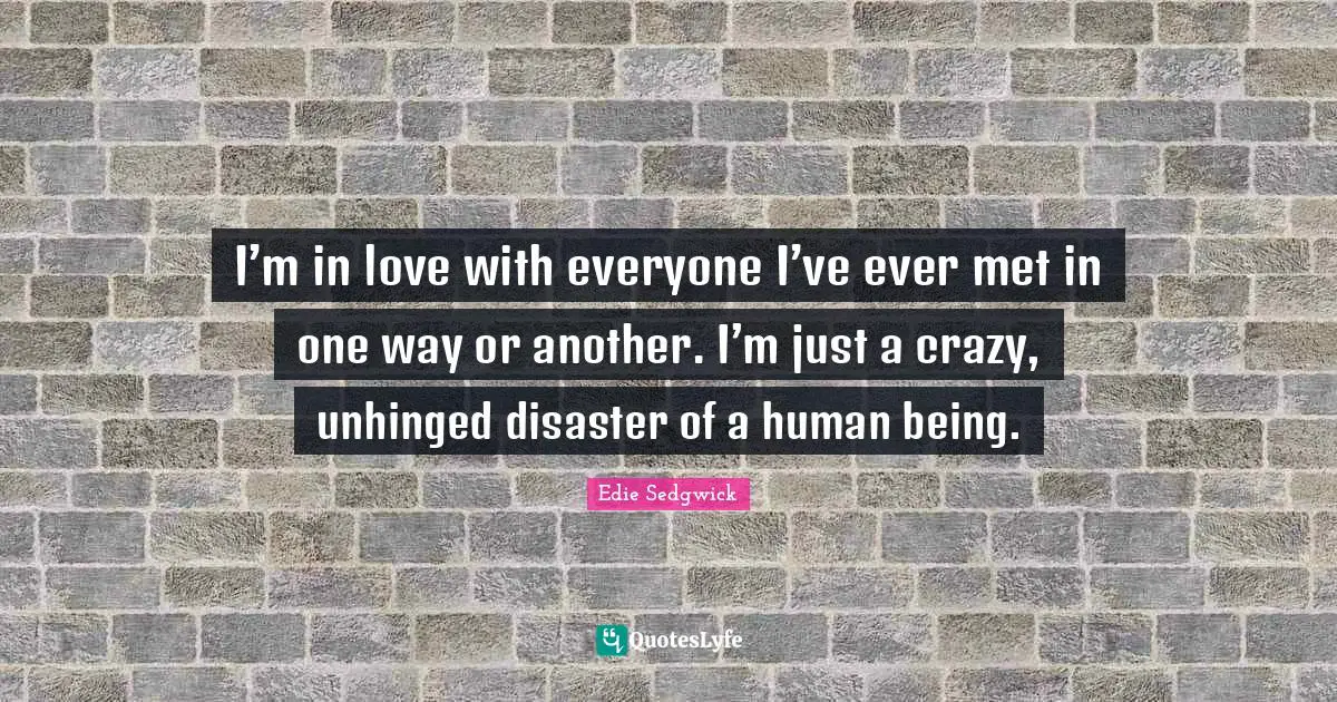I’m in love with everyone I’ve ever met in one way or another. I’m just a crazy, unhinged disaster of a human being.