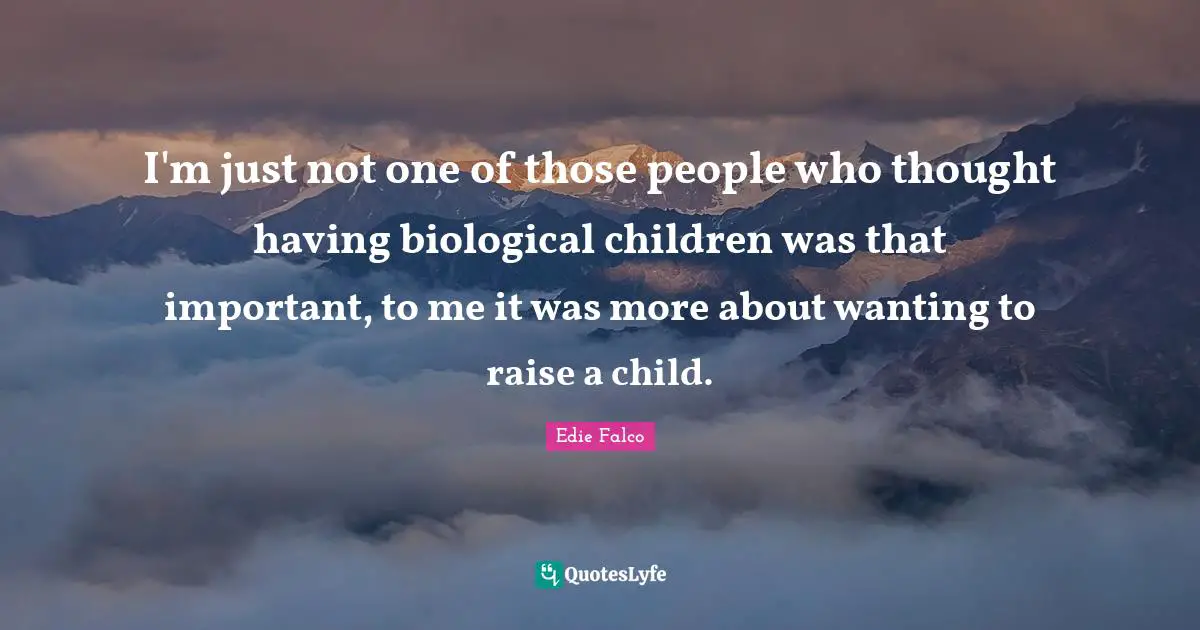 I'm just not one of those people who thought having biological children was that important, to me it was more about wanting to raise a child.