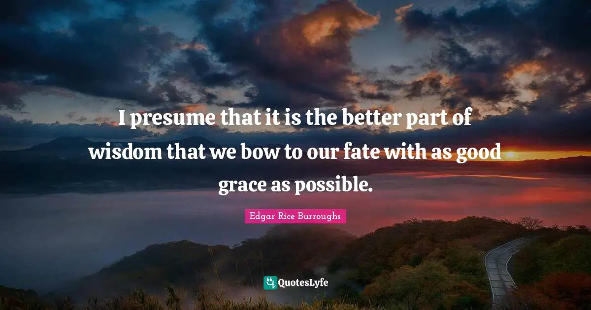 I presume that it is the better part of wisdom that we bow to our fate with as good grace as possible.