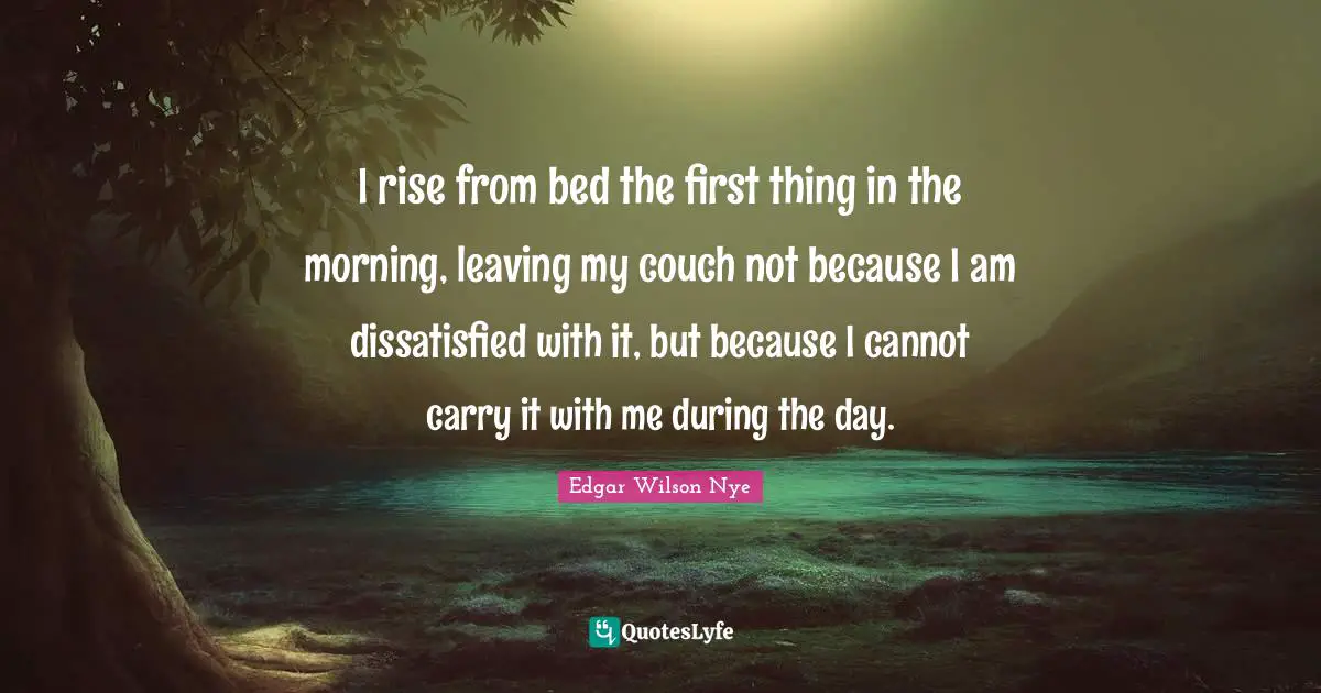 I rise from bed the first thing in the morning, leaving my couch not because I am dissatisfied with it, but because I cannot carry it with me during the day.