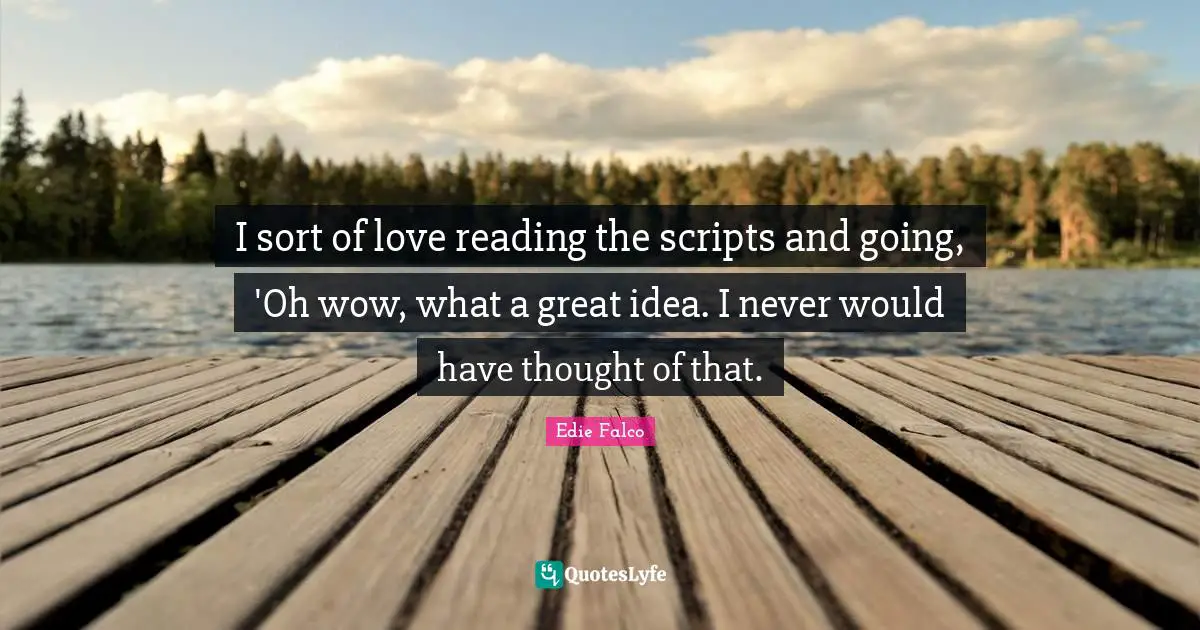 I sort of love reading the scripts and going, 'Oh wow, what a great idea. I never would have thought of that.