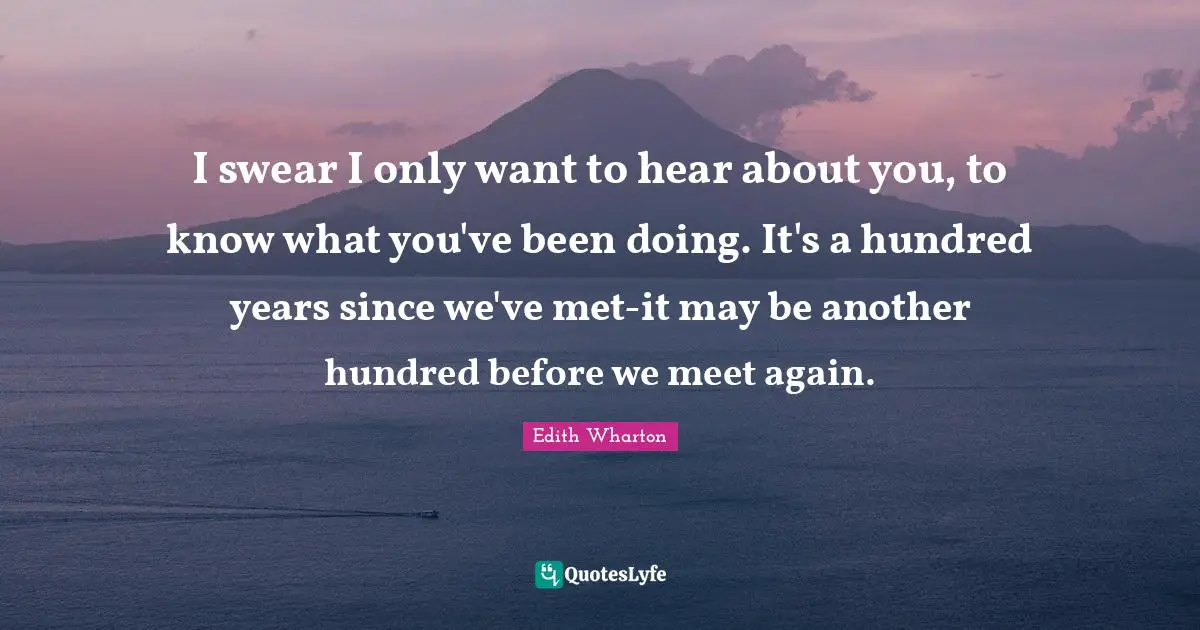I swear I only want to hear about you, to know what you've been doing. It's a hundred years since we've met-it may be another hundred before we meet again.