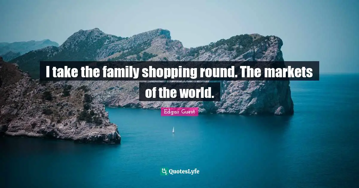 I take the family shopping round. The markets of the world.