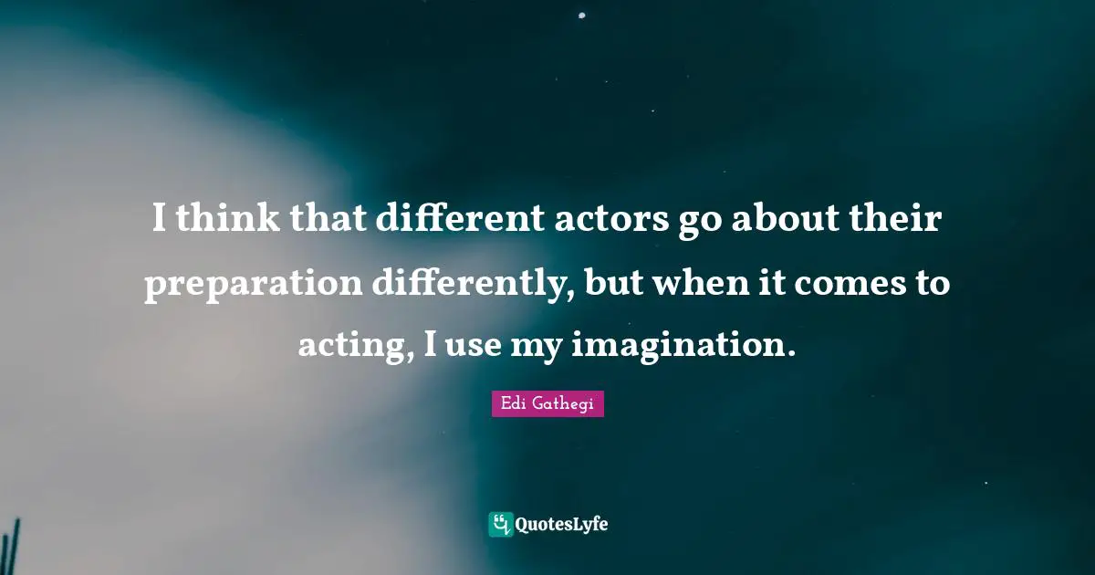 I think that different actors go about their preparation differently, but when it comes to acting, I use my imagination.