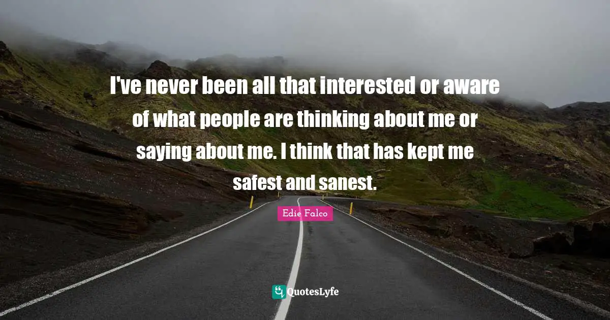 I've never been all that interested or aware of what people are thinking about me or saying about me. I think that has kept me safest and sanest.
