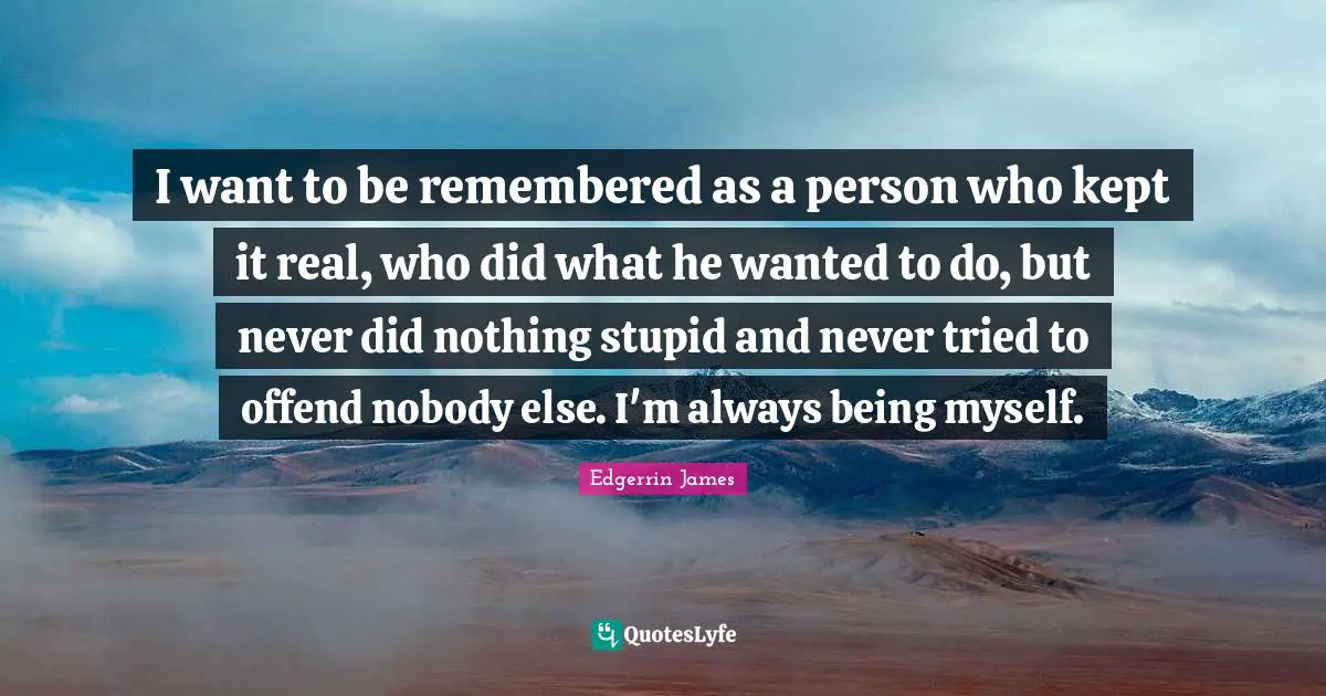 I want to be remembered as a person who kept it real, who did what he wanted to do, but never did nothing stupid and never tried to offend nobody else. I'm always being myself.