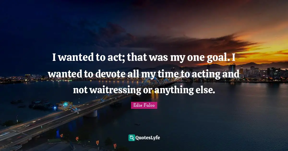 I wanted to act; that was my one goal. I wanted to devote all my time to acting and not waitressing or anything else.