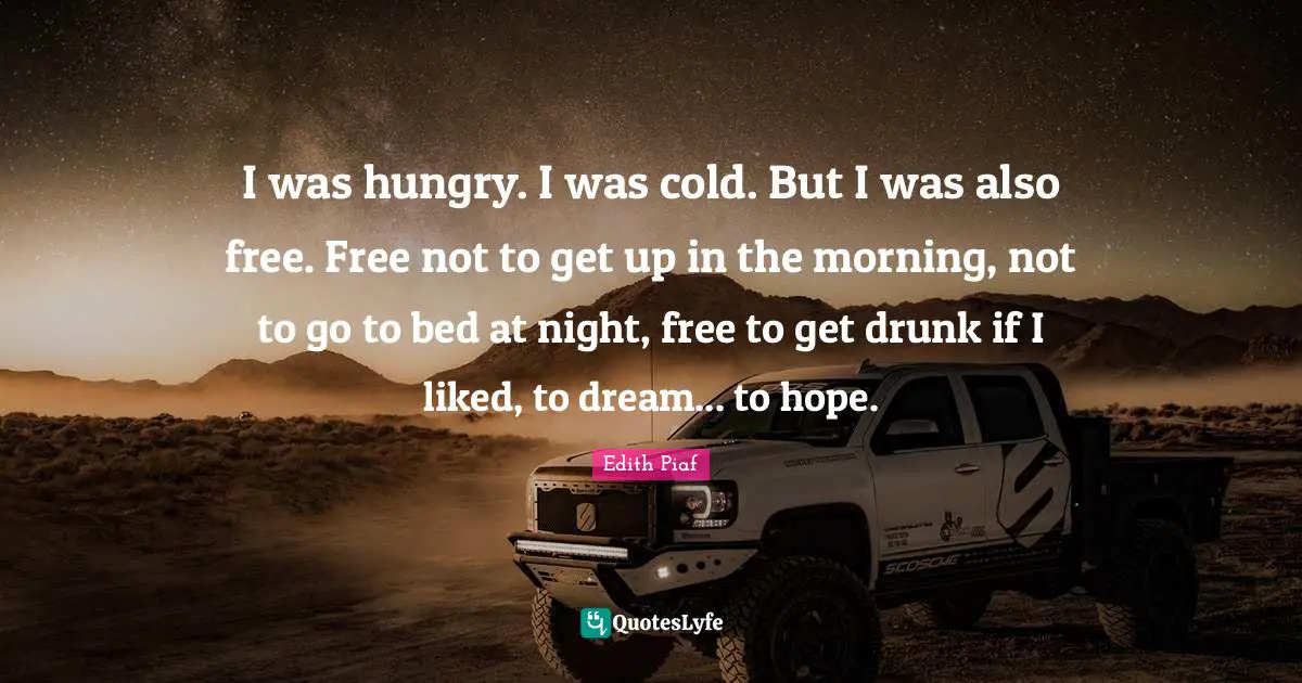 Edith Piaf Quotes: I was hungry. I was cold. But I was also free. Free not to get up in the morning, not to go to bed at night, free to get drunk if I liked, to dream... to hope.
