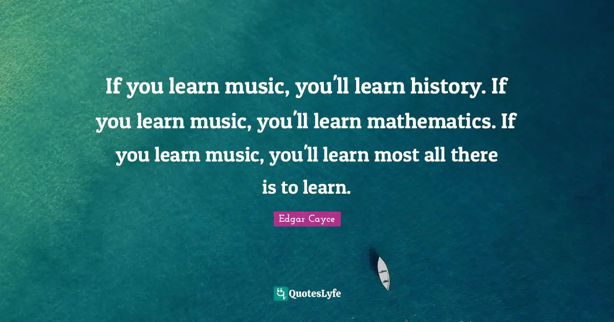 If you learn music, you'll learn history. If you learn music, you'll learn mathematics. If you learn music, you'll learn most all there is to learn.