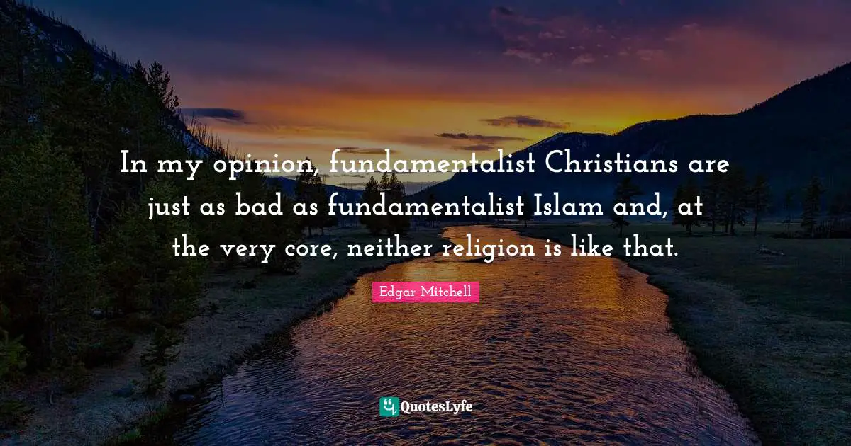 In my opinion, fundamentalist Christians are just as bad as fundamentalist Islam and, at the very core, neither religion is like that.