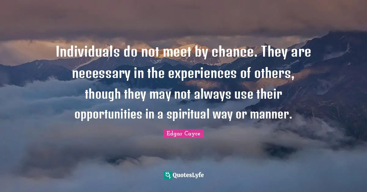 Chance Quotes: "Individuals do not meet by chance. They are necessary in the experiences of others, though they may not always use their opportunities in a spiritual way or manner."