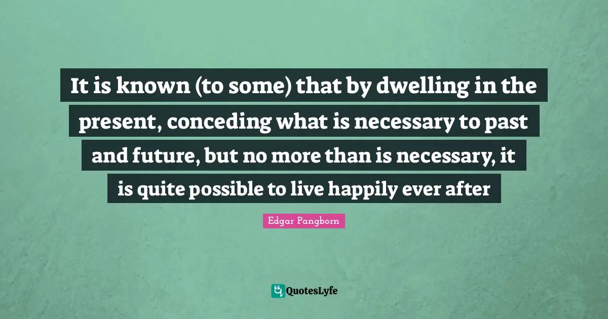 Ever After Quotes: "It is known (to some) that by dwelling in the present, conceding what is necessary to past and future, but no more than is necessary, it is quite possible to live happily ever after"