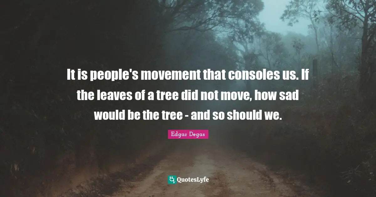 It is people's movement that consoles us. If the leaves of a tree did not move, how sad would be the tree - and so should we.