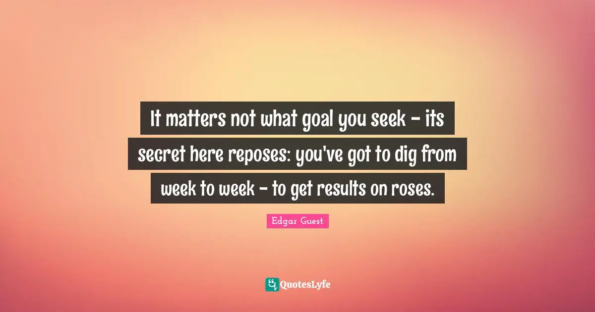 It matters not what goal you seek - its secret here reposes: you've got to dig from week to week - to get results on roses.