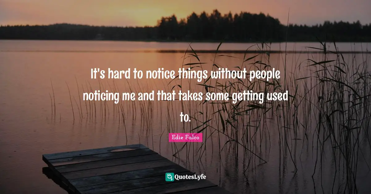 It's hard to notice things without people noticing me and that takes some getting used to.