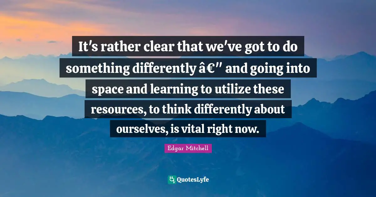 It's rather clear that we've got to do something differently â€" and going into space and learning to utilize these resources, to think differently about ourselves, is vital right now.