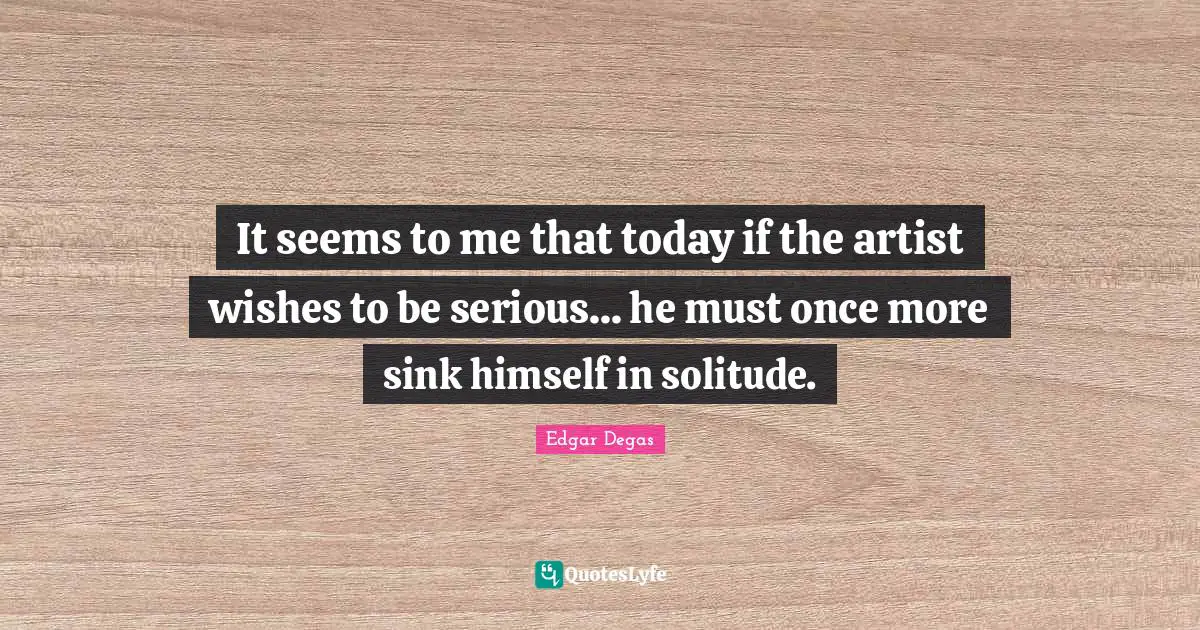 It seems to me that today if the artist wishes to be serious... he must once more sink himself in solitude.