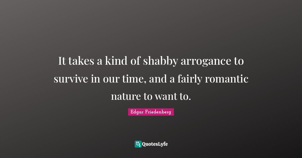 It takes a kind of shabby arrogance to survive in our time, and a fairly romantic nature to want to.
