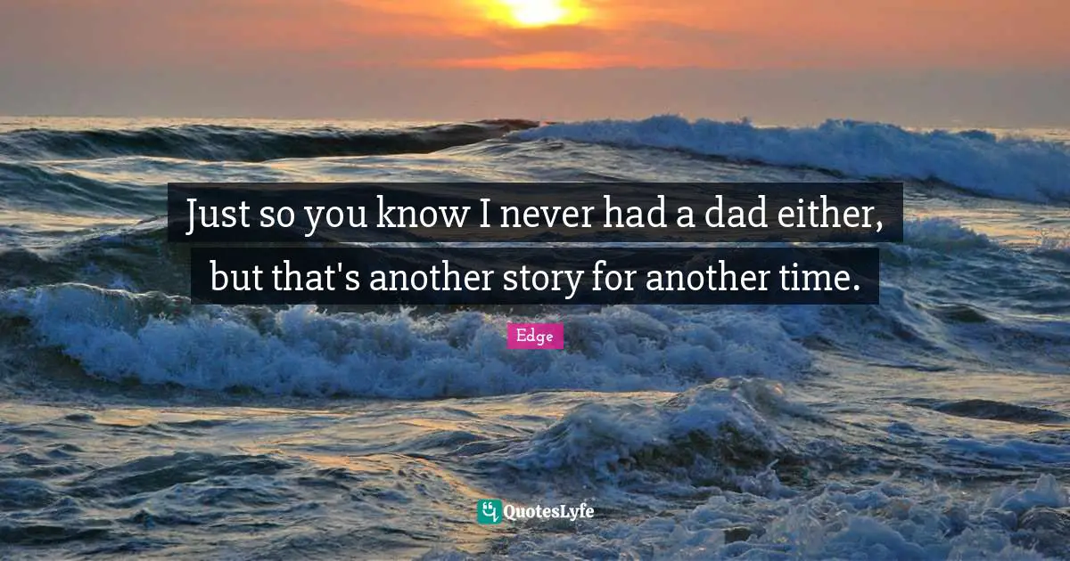 Just so you know I never had a dad either, but that's another story for another time.
