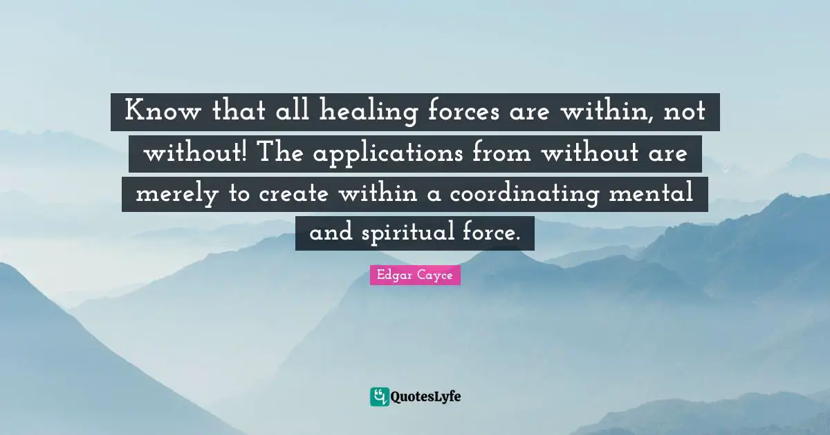 Healing Quotes: "Know that all healing forces are within, not without! The applications from without are merely to create within a coordinating mental and spiritual force."